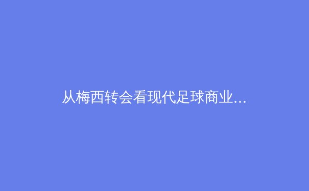 从梅西转会看现代足球商业博弈：资本、权力与球迷情感的三角拉锯战 - 2