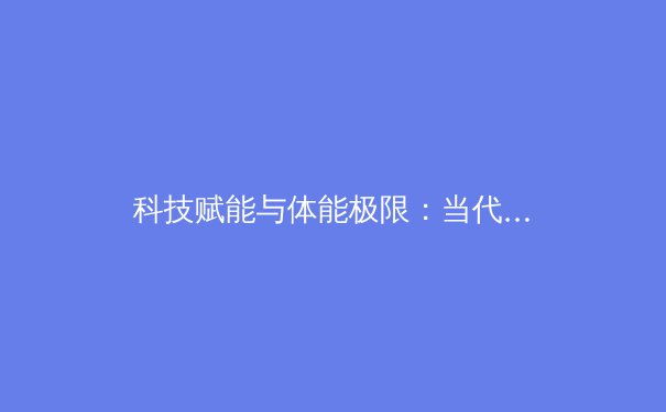 科技赋能与体能极限：当代职业体育训练的革命性变革